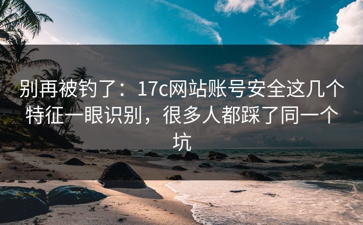 别再被钓了：17c网站账号安全这几个特征一眼识别，很多人都踩了同一个坑