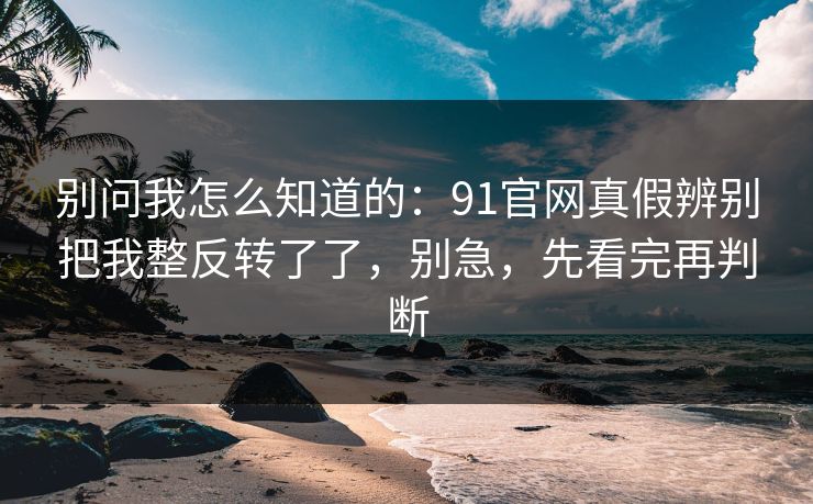 别问我怎么知道的：91官网真假辨别把我整反转了了，别急，先看完再判断