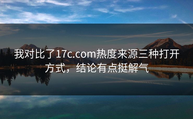 我对比了17c.com热度来源三种打开方式，结论有点挺解气