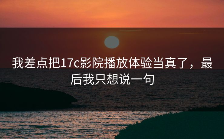 我差点把17c影院播放体验当真了，最后我只想说一句