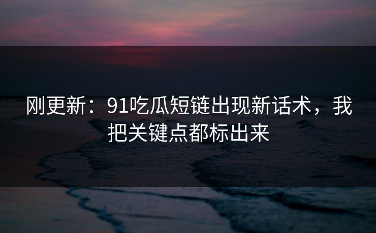 刚更新：91吃瓜短链出现新话术，我把关键点都标出来