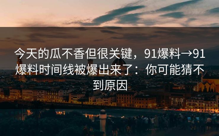 今天的瓜不香但很关键，91爆料→91爆料时间线被爆出来了：你可能猜不到原因