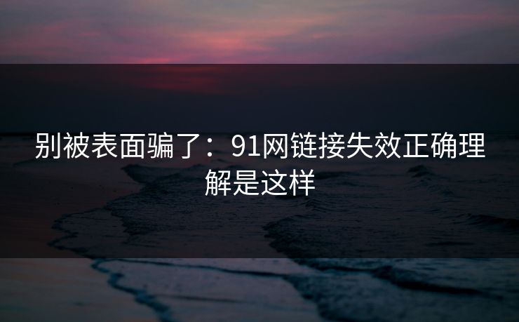 别被表面骗了：91网链接失效正确理解是这样