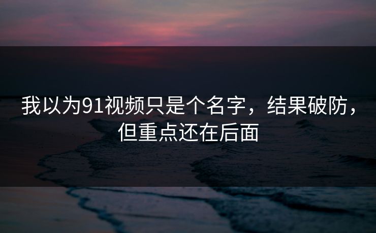 我以为91视频只是个名字,结果破防,但重点还在后面 我以为91视频只是个名字,结果破防,但重点还在后面