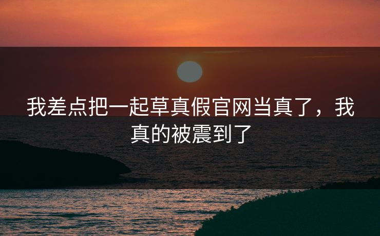 我差点把一起草真假官网当真了,我真的被震到了 我差点把一起草真假官网当真了,我真的被震到了