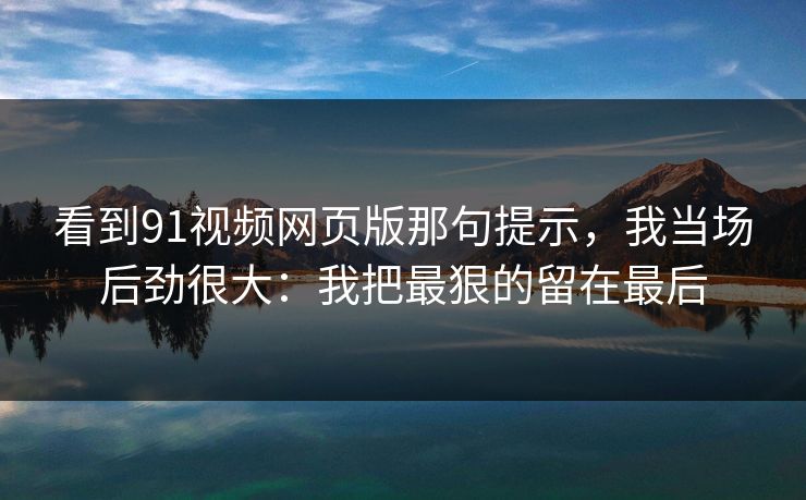 看到91视频网页版那句提示，我当场后劲很大：我把最狠的留在最后