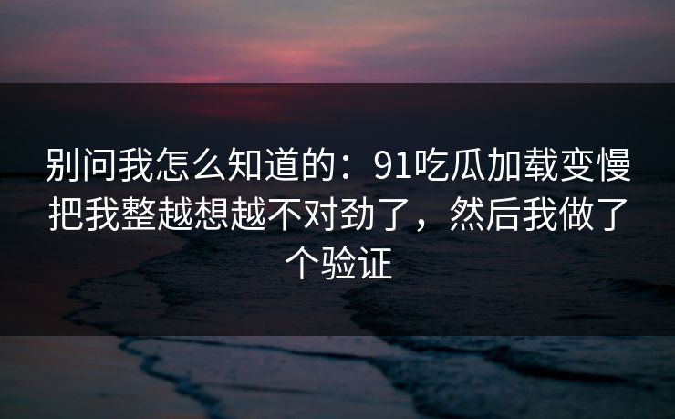 别问我怎么知道的:91吃瓜加载变慢把我整越想越不对劲了,然后我做了个验证 别问我怎么知道的:91吃瓜加载变慢把我整越想越不对劲了,然后我做了个验证