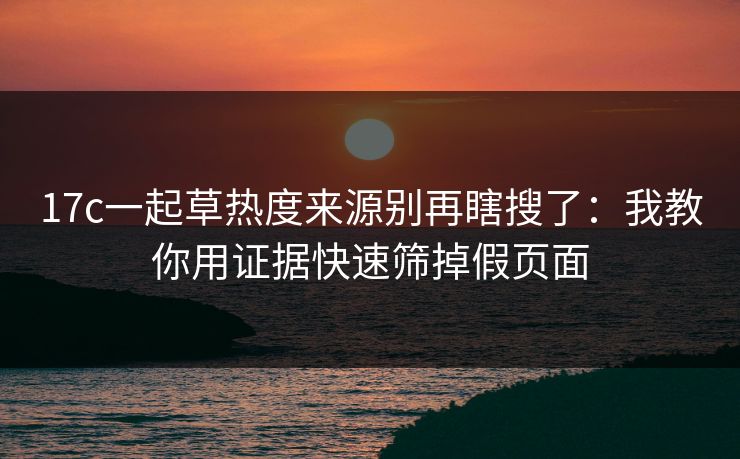 17c一起草热度来源别再瞎搜了：我教你用证据快速筛掉假页面