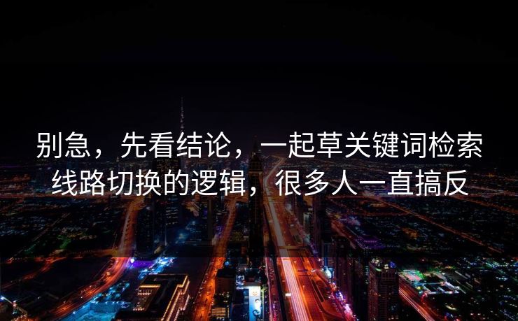 别急,先看结论,一起草关键词检索线路切换的逻辑,很多人一直搞反 别急,先看结论,一起草关键词检索线路切换的逻辑,很多人一直搞反