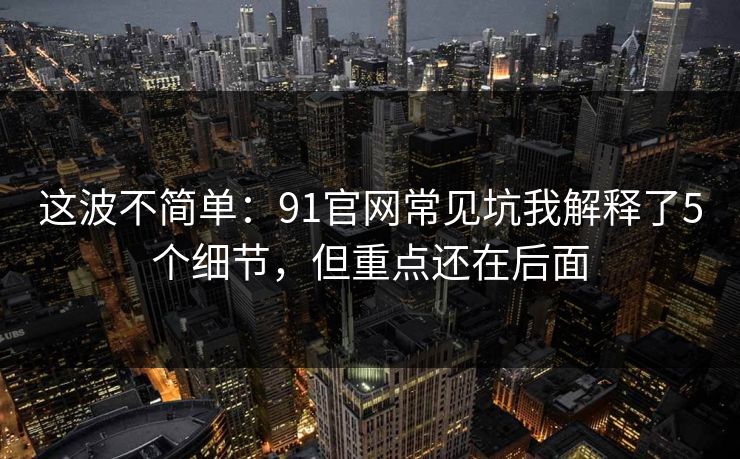 这波不简单：91官网常见坑我解释了5个细节，但重点还在后面