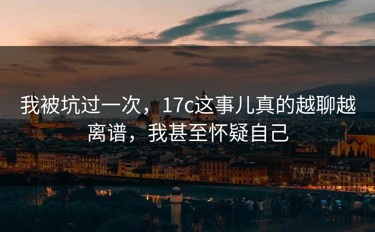 我被坑过一次，17c这事儿真的越聊越离谱，我甚至怀疑自己