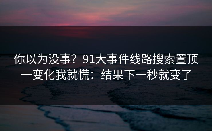你以为没事？91大事件线路搜索置顶一变化我就慌：结果下一秒就变了
