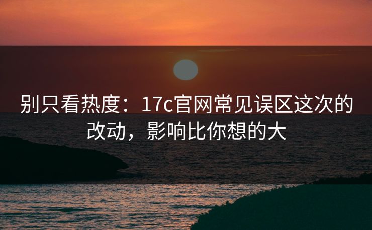 别只看热度:17c官网常见误区这次的改动,影响比你想的大 别只看热度:17c官网常见误区这次的改动,影响比你想的大