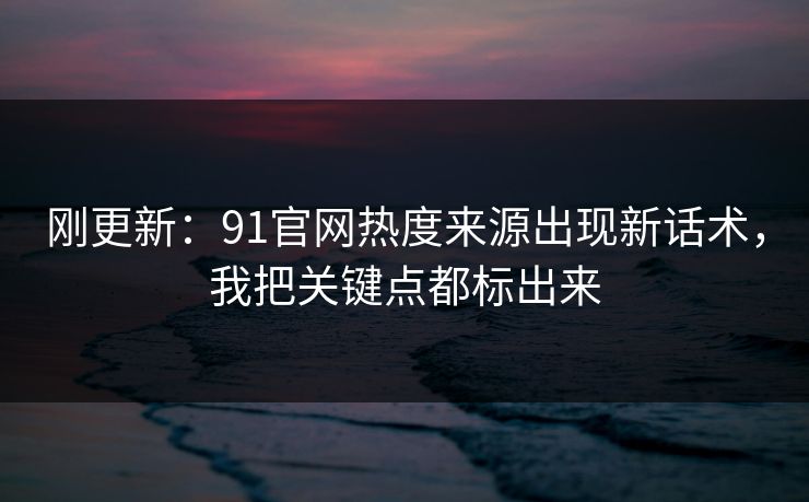 刚更新:91官网热度来源出现新话术,我把关键点都标出来 刚更新:91官网热度来源出现新话术,我把关键点都标出来