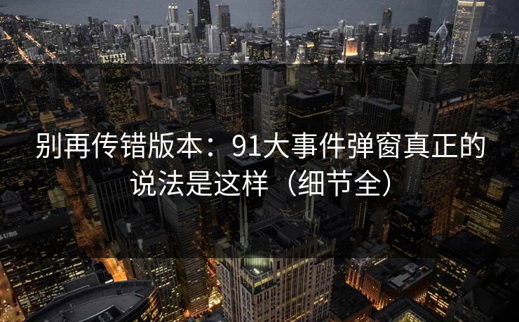 别再传错版本:91大事件弹窗真正的说法是这样(细节全) 别再传错版本:91大事件弹窗真正的说法是这样(细节全)