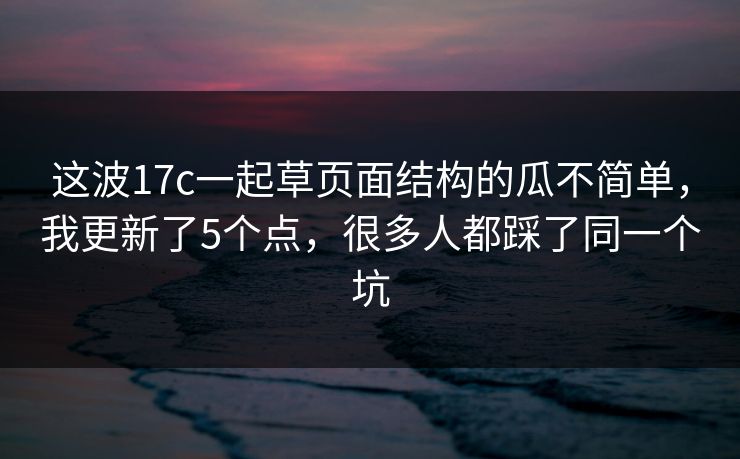 这波17c一起草页面结构的瓜不简单,我更新了5个点,很多人都踩了同一个坑 这波17c一起草页面结构的瓜不简单,我更新了5个点,很多人都踩了同一个坑